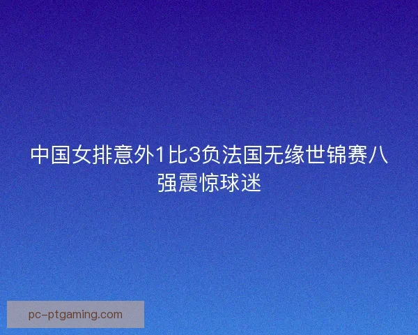 中国女排意外1比3负法国无缘世锦赛八强震惊球迷