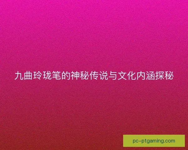 九曲玲珑笔的神秘传说与文化内涵探秘