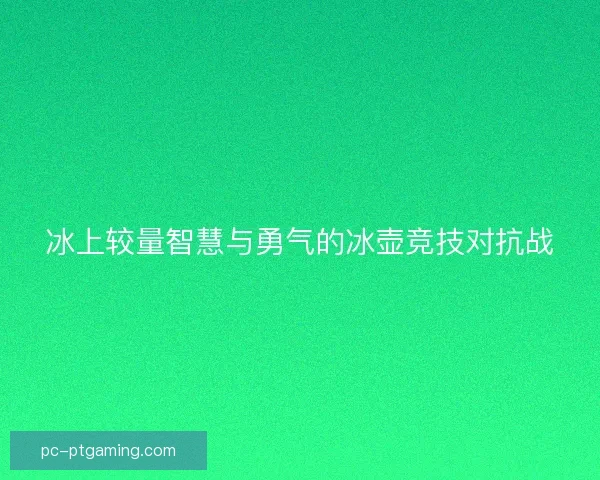 冰上较量智慧与勇气的冰壶竞技对抗战