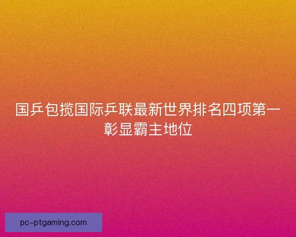 国乒包揽国际乒联最新世界排名四项第一彰显霸主地位