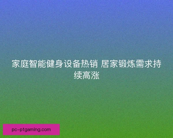家庭智能健身设备热销 居家锻炼需求持续高涨