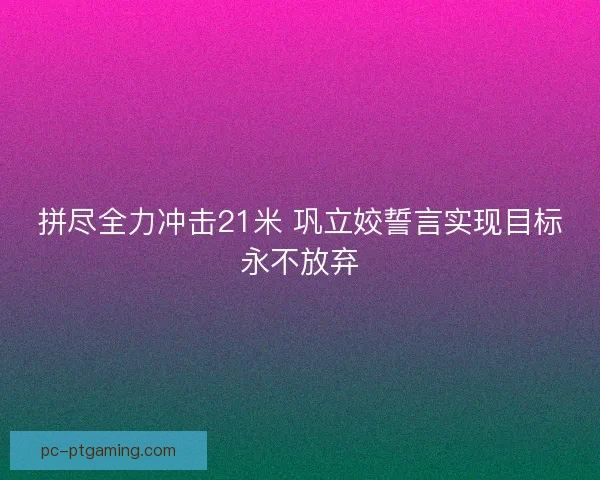 拼尽全力冲击21米 巩立姣誓言实现目标永不放弃