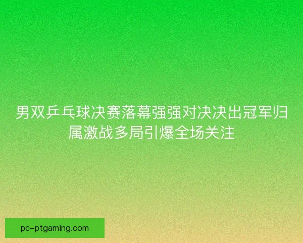 男双乒乓球决赛落幕强强对决决出冠军归属激战多局引爆全场关注