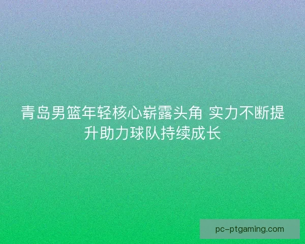 青岛男篮年轻核心崭露头角 实力不断提升助力球队持续成长