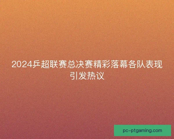 2024乒超联赛总决赛精彩落幕各队表现引发热议