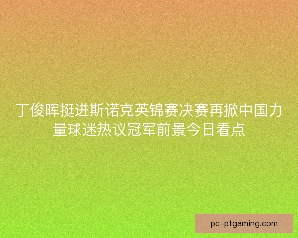 丁俊晖挺进斯诺克英锦赛决赛再掀中国力量球迷热议冠军前景今日看点