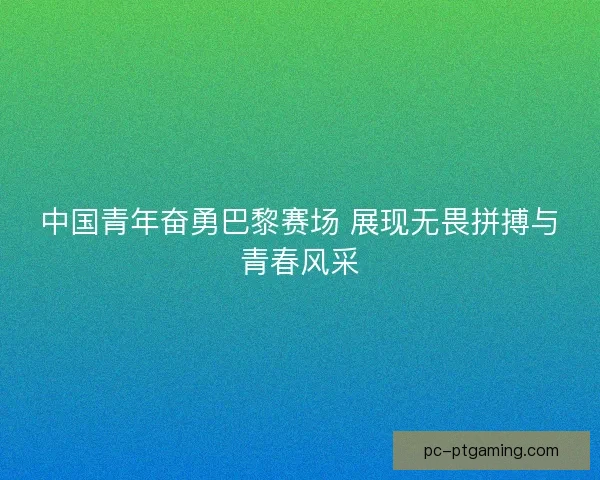 中国青年奋勇巴黎赛场 展现无畏拼搏与青春风采