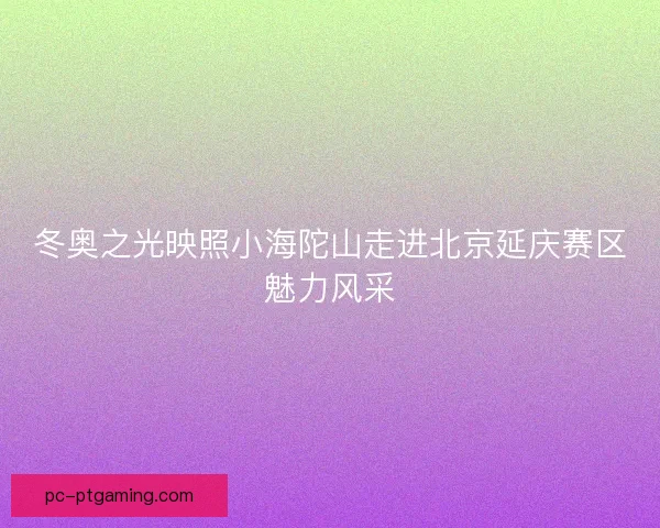 冬奥之光映照小海陀山走进北京延庆赛区魅力风采