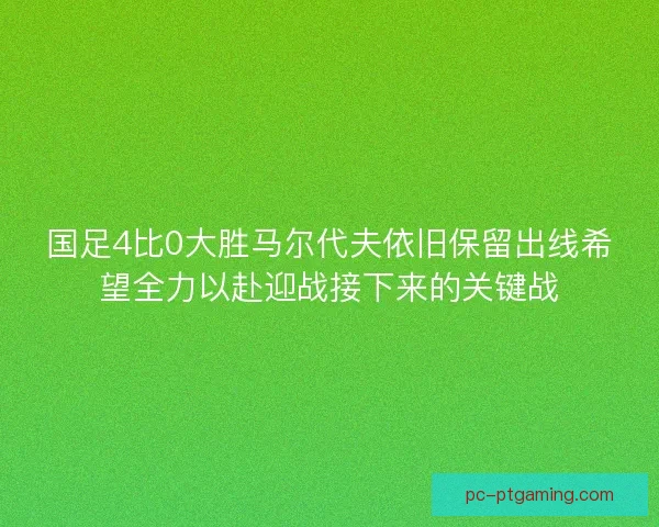 国足4比0大胜马尔代夫依旧保留出线希望全力以赴迎战接下来的关键战