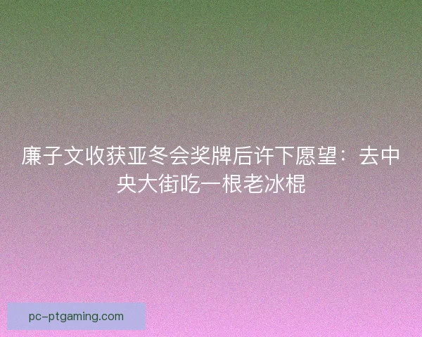 廉子文收获亚冬会奖牌后许下愿望：去中央大街吃一根老冰棍