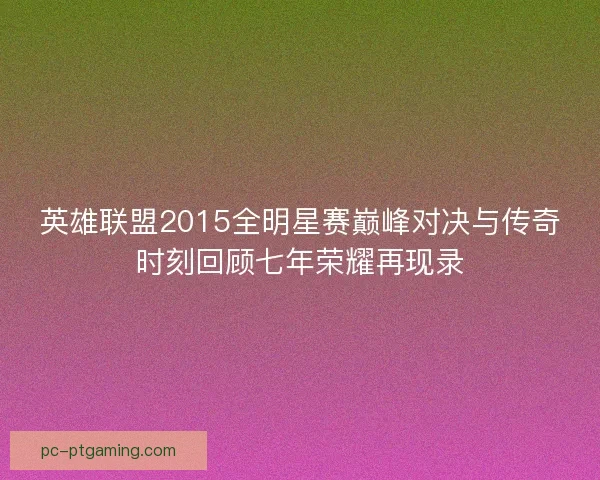 英雄联盟2015全明星赛巅峰对决与传奇时刻回顾七年荣耀再现录