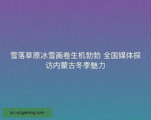雪落草原冰雪画卷生机勃勃 全国媒体探访内蒙古冬季魅力