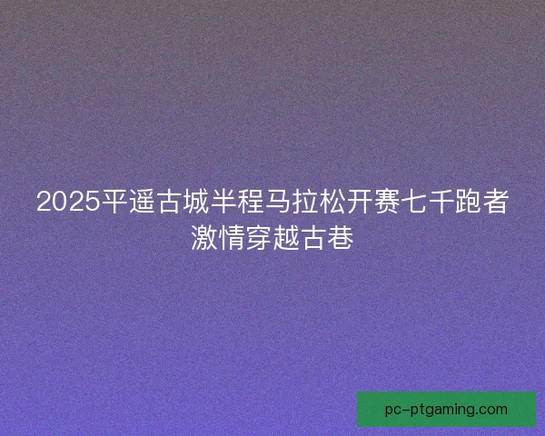 2025平遥古城半程马拉松开赛七千跑者激情穿越古巷