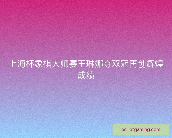 上海杯象棋大师赛王琳娜夺双冠再创辉煌成绩