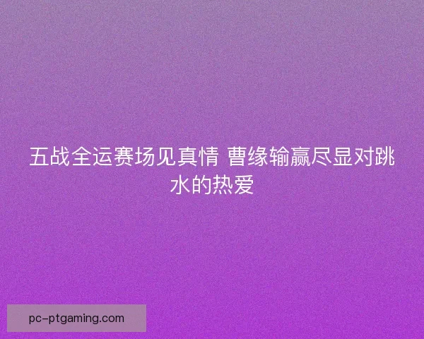 五战全运赛场见真情 曹缘输赢尽显对跳水的热爱