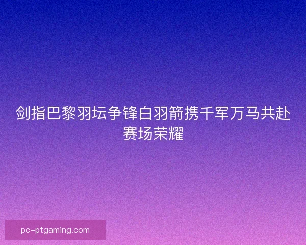 剑指巴黎羽坛争锋白羽箭携千军万马共赴赛场荣耀