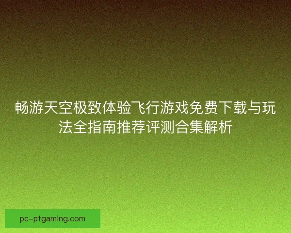 畅游天空极致体验飞行游戏免费下载与玩法全指南推荐评测合集解析