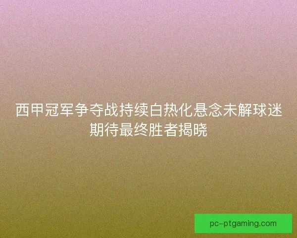 西甲冠军争夺战持续白热化悬念未解球迷期待最终胜者揭晓