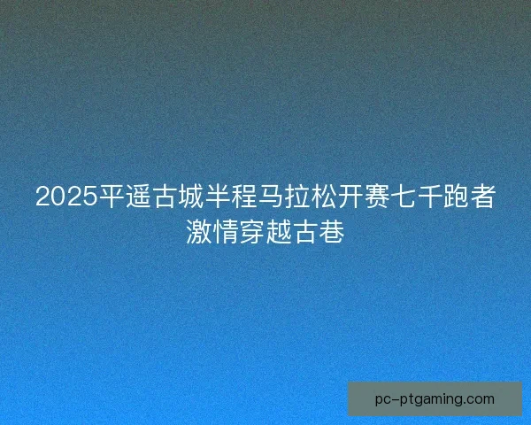 2025平遥古城半程马拉松开赛七千跑者激情穿越古巷