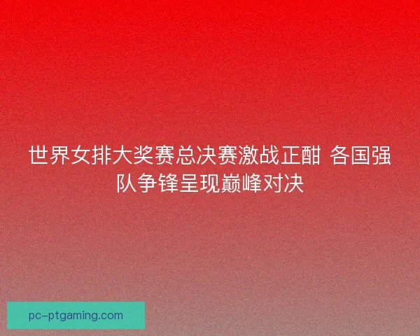 世界女排大奖赛总决赛激战正酣 各国强队争锋呈现巅峰对决