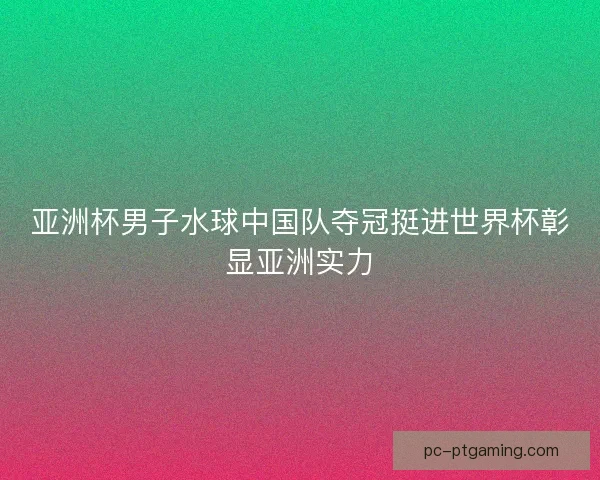 亚洲杯男子水球中国队夺冠挺进世界杯彰显亚洲实力