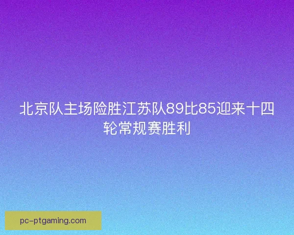 北京队主场险胜江苏队89比85迎来十四轮常规赛胜利