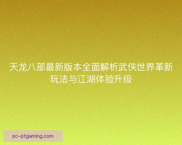 天龙八部最新版本全面解析武侠世界革新玩法与江湖体验升级