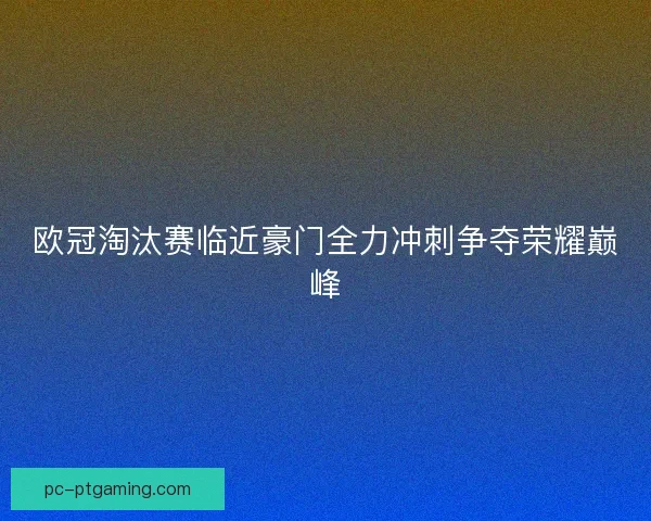 欧冠淘汰赛临近豪门全力冲刺争夺荣耀巅峰