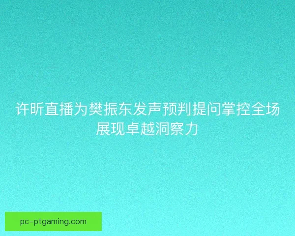 许昕直播为樊振东发声预判提问掌控全场展现卓越洞察力