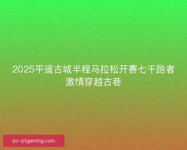 2025平遥古城半程马拉松开赛七千跑者激情穿越古巷 2025平遥古城半程马拉松开赛七千跑者激情穿越古巷