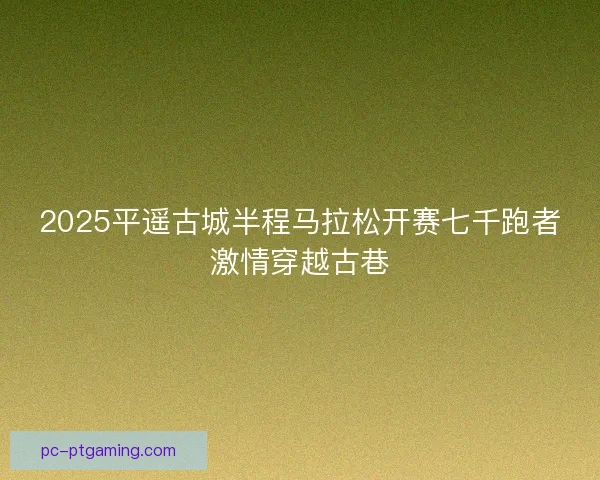 2025平遥古城半程马拉松开赛七千跑者激情穿越古巷 2025平遥古城半程马拉松开赛七千跑者激情穿越古巷