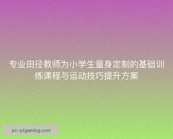 专业田径教师为小学生量身定制的基础训练课程与运动技巧提升方案 专业田径教师为小学生量身定制的基础训练课程与运动技巧提升方案