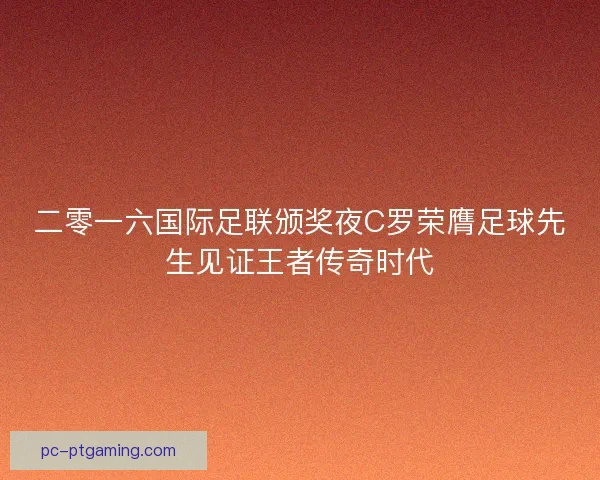 二零一六国际足联颁奖夜C罗荣膺足球先生见证王者传奇时代 二零一六国际足联颁奖夜C罗荣膺足球先生见证王者传奇时代