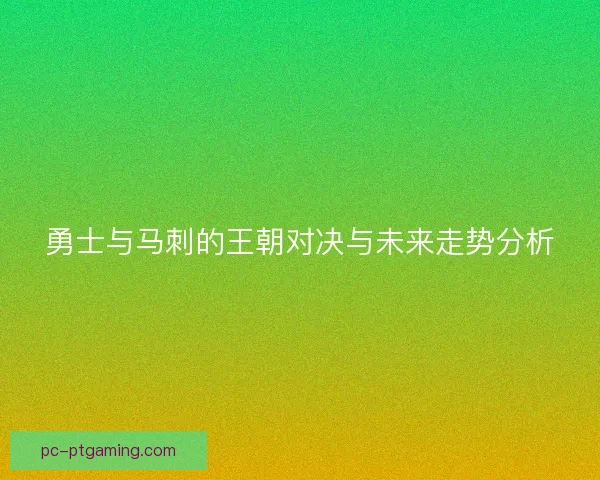 勇士与马刺的王朝对决与未来走势分析 勇士与马刺的王朝对决与未来走势分析
