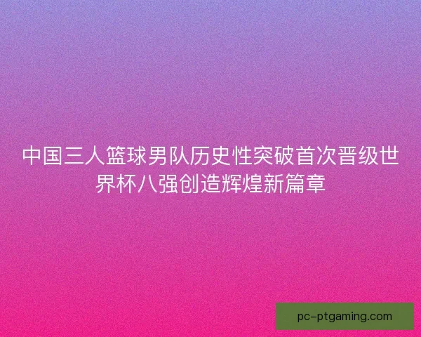 中国三人篮球男队历史性突破首次晋级世界杯八强创造辉煌新篇章 中国三人篮球男队历史性突破首次晋级世界杯八强创造辉煌新篇章