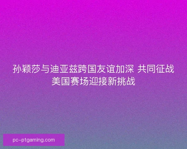 孙颖莎与迪亚兹跨国友谊加深 共同征战美国赛场迎接新挑战