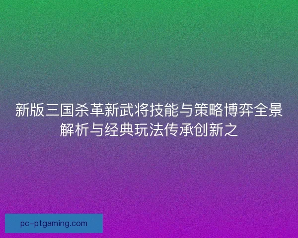 新版三国杀革新武将技能与策略博弈全景解析与经典玩法传承创新之