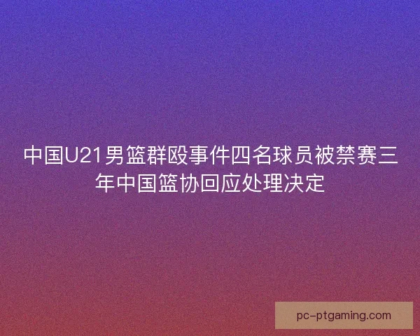 中国U21男篮群殴事件四名球员被禁赛三年中国篮协回应处理决定
