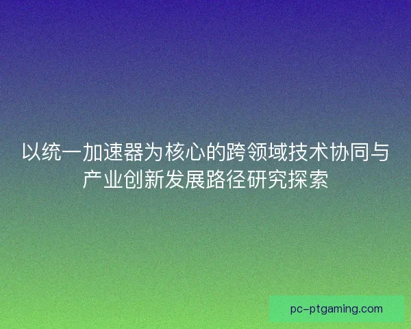 以统一加速器为核心的跨领域技术协同与产业创新发展路径研究探索