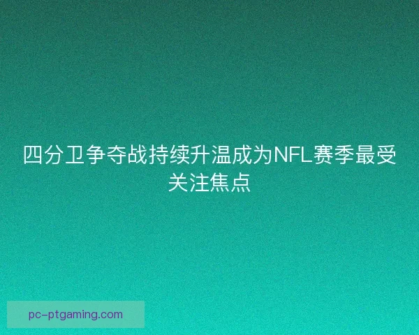 四分卫争夺战持续升温成为NFL赛季最受关注焦点