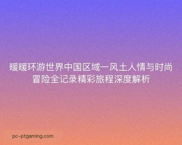 暖暖环游世界中国区域一风土人情与时尚冒险全记录精彩旅程深度解析