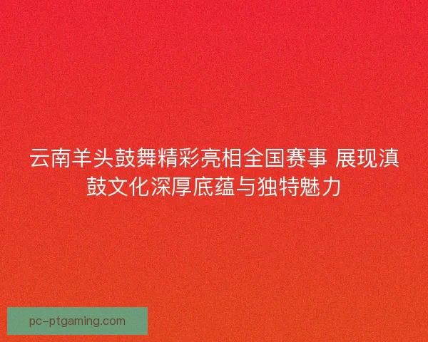云南羊头鼓舞精彩亮相全国赛事 展现滇鼓文化深厚底蕴与独特魅力
