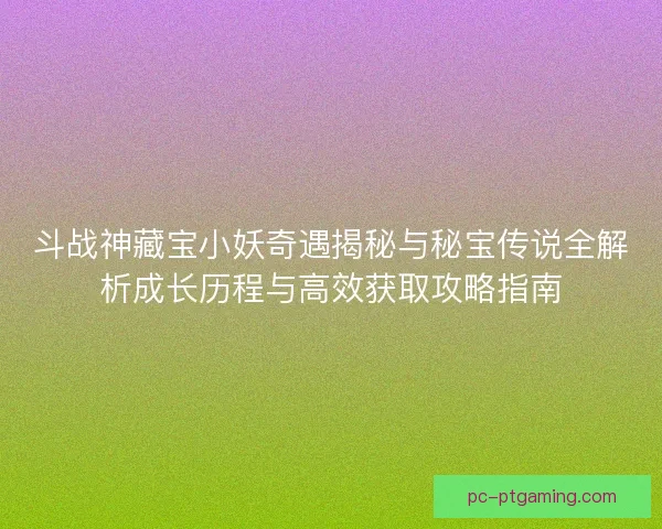 斗战神藏宝小妖奇遇揭秘与秘宝传说全解析成长历程与高效获取攻略指南