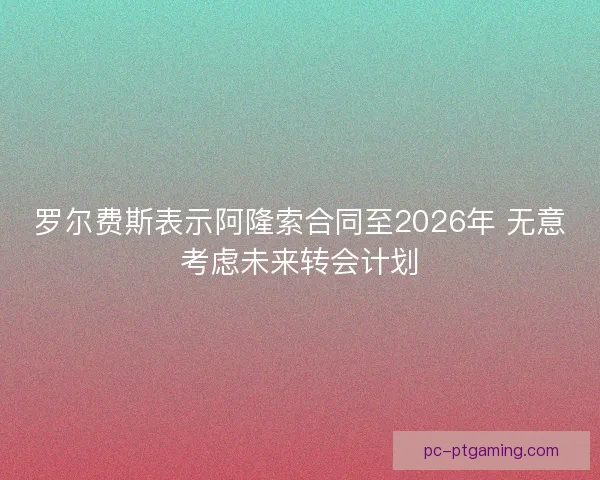 罗尔费斯表示阿隆索合同至2026年 无意考虑未来转会计划
